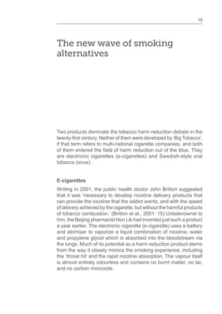 19
The new wave of smoking
alternatives
Two products dominate the tobacco harm reduction debate in the
if that term refers to multi-national cigarette companies, and both
are electronic cigarettes (e-cigarettes) and Swedish-style oral
tobacco (snus).
E-cigarettes
Writing in 2001, the public health doctor John Britton suggested
that it was ‘necessary to develop nicotine delivery products that
can provide the nicotine that the addict wants, and with the speed
of delivery achieved by the cigarette, but without the harmful products
of tobacco combustion.’ (Britton et al., 2001: 15) Unbeknownst to
him, the Beijing pharmacist Hon Lik had invented just such a product
a year earlier. The electronic cigarette (e-cigarette) uses a battery
and atomiser to vaporize a liquid combination of nicotine, water
and propylene glycol which is absorbed into the bloodstream via
the lungs. Much of its potential as a harm reduction product stems
from the way it closely mimics the smoking experience, including
the ‘throat hit’ and the rapid nicotine absorption. The vapour itself
is almost entirely odourless and contains no burnt matter, no tar,
and no carbon monoxide.
 