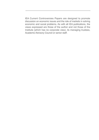 IEA Current Controversies Papers are designed to promote
discussion on economic issues and the role of markets in solving
economic and social problems. As with all IEA publications, the
views expressed are those of the author and not those of the
Institute (which has no corporate view), its managing trustees,
Academic Advisory Council or senior staff.
 