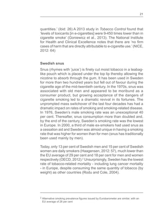 21
quantities.’ (ibid: 26) A 2013 study in Tobacco Control found that
‘levels of toxicants [in e-cigarettes] were 9-450 times lower than in
cigarette smoke’ (Goniewicz et al., 2013). The National Institute
cases of harm that are directly attributable to e-cigarette use.’ (NICE,
2012: 64)
Swedish snus
like pouch which is placed under the top lip thereby allowing the
nicotine to absorb through the gum. It has been used in Sweden
for more than two hundred years but fell out of favour during the
cigarette age of the mid-twentieth century. In the 1970s, snus was
associated with old men and appeared to be moribund as a
consumer product, but growing acceptance of the dangers of
cigarette smoking led to a dramatic revival in its fortunes. The
unprompted mass switchover of the last four decades has had a
dramatic impact on rates of smoking and smoking-related disease.
In 1976, Sweden’s male smoking rate was an unexceptional 40
per cent. Thereafter, snus consumption more than doubled and,
by the end of the century, Sweden’s smoking rate was the lowest
in Europe. In 2000, a third of male ex-smokers had used snus as
a cessation aid and Sweden was almost unique in having a smoking
rate that was higher for women than for men (snus has traditionally
been used mainly by men).
Today, only 13 per cent of Swedish men and 15 per cent of Swedish
women are daily smokers (Haagensen, 2012: 57), much lower than
the EU average of 29 per cent and 18 per cent for men and women
respectively (OECD, 2012).2
Unsurprisingly, Sweden has the lowest
rate of tobacco-related mortality - including lung cancer mortality
- in Europe, despite consuming the same quantity of tobacco (by
weight) as other countries (Rodu and Cole, 2004).
2
EU average of 28 per cent
 