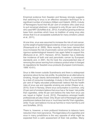 22
Empirical evidence from Sweden and Norway strongly suggests
that switching to snus is an effective cessation technique for a
of Norwegians found that 48 per cent of smokers who used snus
to quit remained abstinent, compared to only 26 per cent of those
who used NRT (Scheffels et al., 2012). A small but growing evidence
base from countries which have no tradition of using snus also
shows that it is an acceptable substitute for many smokers (Joksi
et al., 2011).
At one time, snus was assumed to increase the risk of oral cancer,
but the weight of epidemiological evidence shows no such association
(Rosenquist et al. 2005). More recently, it has been claimed that
snus increases the risk of pancreatic cancer and heart attacks, but
rigorous epidemiological research has again failed to support this
(Bertuccio et al., 2011; Hansson, 2012). Sweden has a relatively
low incidence of both oral and pancreatic cancer by European
standards and, in 2001, the EU took the unprecedented step of
removing the cancer warning from a tobacco product when it changed
its regulations for Swedish snus products (European Commission,
1999: 43-51).
Snus is little known outside Scandinavia and there is widespread
smoking, though clearly demonstrated in Sweden, is constrained
by a lack of consumer knowledge. A study in the US found that 51
per cent of ‘highly educated professionals’ believe that the health
risks of snus use and cigarette smoking are similar (Peiper et al.,
2010). Even in Norway, where snus consumption is common, only
than cigarettes, while 40 per cent believe the risks from snus use
are ‘equal or higher’ (Lund, 2012). Perceptions amongst health
professionals are also mixed. Only 36 per cent of Norwegian general
practitioners believe that snus is ‘much less harmful’ than cigarettes,
while 15 per cent believe it to be as harmful or more harmful (Lund
and Scheffels, 2012).
There is, however, a more profound hindrance to tobacco harm
reduction than mere ignorance. The legal status of e-cigarettes and
snus in many jurisdictions is the very opposite of what might be
 