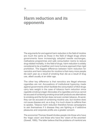 24
Harm reduction and its
opponents
governments have increasingly adopted needle exchanges,
methadone programmes and safe consumption rooms to reduce
considered to be a healthier and more humane approach than rigid
prohibition. The biggest difference between harm reduction for
narcotics and harm reduction for nicotine is that many more people
die each year as a result of smoking than die as a result of drug
use, albeit usually at an older age.
The other key difference is that narcotics are illegal whereas
cigarettes are not. Accusations of institutional hypocrisy made
against governments which facilitate the consumption of illicit drugs
carry less weight in the case of tobacco harm reduction since
cigarette smoking is legal.Advocates of e-cigarettes and snus cannot
be accused of condoning smoking since both products are alternatives
to smoking and the former does not even contain tobacco. At worst,
they can be accused of condoning nicotine use, but nicotine does
not cause disease and, as a drug, it is much closer to caffeine than
to opiates. Tobacco harm reduction therefore forces campaigners
The economist Thomas Sowell divides people into those who have
the ‘tragic vision’ and those who have the ‘vision of the anointed’
(Sowell, 1995). The latter believe that the problems of mankind are
 