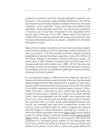 25
created by institutions and that, through legislation, solutions can
be found - in this instance, total worldwide abstinence. The former
‘solutions’, only trade-offs. There are those who believe that
legislation, denormalisation and NRT can reduce the prevalence
of tobacco use to less than 0.5 percent of the population within
twenty years (Thomson, 2012: 294). Others look at the failure of
similar efforts to suppress alcohol and drugs in the past and view
the neo-prohibitionist approach as utopian, unrealistic and ultimately
damaging to health.
Back of the envelope calculations of how many premature deaths
could be prevented by a shift to alternative nicotine products are
easy to produce. ‘If all the smokers in Britain stopped smoking
cigarettes and started smoking e-cigarettes,’ writes John Britton of
the Royal College of Physicians’ Tobacco Advisory Group, ‘we
would save 5 million deaths in people who are alive today. It’s a
massive potential public health prize.’ (BBC, 2013) This assumes
that every smoker will be happy to shift to the electronic devices,
whatever the level of uptake.
In a private letter written in 1984 when harm reduction was out of
fashion and total abstinence was the order of the day, the renowned
epidemiologist Richard Peto pondered the question of ‘how many
cancer deaths would be likely to be caused each year if one-third
of the British population become habitual tobacco suckers.’ (Peto,
1984) This was a reference to snus, which was becoming the
subject of controversy in Britain as a result of the Skoal Bandits
furore. Peto acknowledged that the health risks associated with
snus, if any, were unknown and would take many years to identify.
He cautioned that ‘no matter what epidemiological studies you
mount, you probably won’t get even a preliminary answer this
century, so as a practical basis for action I suggest you assume
that the adoption of Skoal Bandit-like products by a quarter or a
half of the British population will cause about 1000 cancer deaths
a year. In contrast, tobacco smoking currently causes about 100,000
British deaths a year!’ (emphasis in the original). Peto based his
prediction of a thousand cancer deaths on the assumption that
snus had a similar risk to the kind of loose oral snuff used
earlier in the century in the USA. It took many years before the
 
