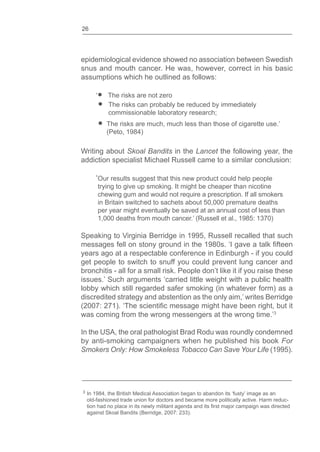 26
epidemiological evidence showed no association between Swedish
snus and mouth cancer. He was, however, correct in his basic
assumptions which he outlined as follows:
‘ The risks are not zero
The risks can probably be reduced by immediately
commissionable laboratory research;
The risks are much, much less than those of cigarette use.’
(Peto, 1984)
Writing about Skoal Bandits in the Lancet the following year, the
addiction specialist Michael Russell came to a similar conclusion:
‘Our results suggest that this new product could help people
trying to give up smoking. It might be cheaper than nicotine
chewing gum and would not require a prescription. If all smokers
in Britain switched to sachets about 50,000 premature deaths
per year might eventually be saved at an annual cost of less than
1,000 deaths from mouth cancer.’ (Russell et al., 1985: 1370)
Speaking to Virginia Berridge in 1995, Russell recalled that such
messages fell on stony ground in the 1980s. ‘I gave a talk
years ago at a respectable conference in Edinburgh - if you could
get people to switch to snuff you could prevent lung cancer and
bronchitis - all for a small risk. People don’t like it if you raise these
issues.’ Such arguments ‘carried little weight with a public health
lobby which still regarded safer smoking (in whatever form) as a
discredited strategy and abstention as the only aim,’ writes Berridge
(2007: 271). ‘The message might have been right, but it
was coming from the wrong messengers at the wrong time.’3
In the USA, the oral pathologist Brad Rodu was roundly condemned
by anti-smoking campaigners when he published his book For
Smokers Only: How Smokeless Tobacco Can Save Your Life (1995).
3 In 1984, the British Medical Association began to abandon its ‘fusty’ image as an
old-fashioned trade union for doctors and became more politically active. Harm reduc-
against Skoal Bandits (Berridge, 2007: 233).
 