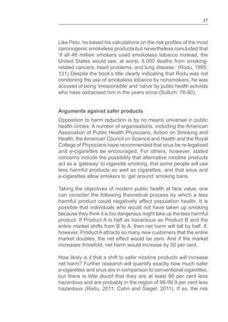 27
Like Peto, he based his calculations on the risk of the most
carcinogenic smokeless products but nevertheless concluded that
‘if all 46 million smokers used smokeless tobacco instead, the
United States would see, at worst, 6,000 deaths from smoking-
related cancers, heart problems, and lung disease.’ (Rodu, 1995:
131) Despite the book’s title clearly indicating that Rodu was not
condoning the use of smokeless tobacco by nonsmokers, he was
accused of being ‘irresponsible’ and ‘naïve’ by public health activists
who have ostracised him in the years since (Sullum: 78-80).
Arguments against safer products
Opposition to harm reduction is by no means universal in public
health circles. A number of organisations, including the American
Association of Public Health Physicians, Action on Smoking and
Health, the American Council on Science and Health and the Royal
College of Physicians have recommended that snus be re-legalised
and e-cigarettes be encouraged. For others, however, stated
concerns include the possibility that alternative nicotine products
act as a ‘gateway’ to cigarette smoking, that some people will use
less harmful products as well as cigarettes, and that snus and
e-cigarettes allow smokers to ‘get around’ smoking bans.
Taking the objectives of modern public health at face value, one
can consider the following theoretical process by which a less
harmful product could negatively affect population health. It is
possible that individuals who would not have taken up smoking
because they think it is too dangerous might take up the less harmful
product. If Product A is half as hazardous as Product B and the
entire market shifts from B to A, then net harm will fall by half. If,
however, Product A attracts so many new customers that the entire
market doubles, the net effect would be zero. And if the market
increases threefold, net harm would increase by 50 per cent.
How likely is it that a shift to safer nicotine products will increase
net harm? Further research will quantify exactly how much safer
e-cigarettes and snus are in comparison to conventional cigarettes,
but there is little doubt that they are at least 90 per cent less
hazardous and are probably in the region of 98-99.9 per cent less
hazardous (Rodu, 2011; Cahn and Siegel, 2011). If so, the risk
 