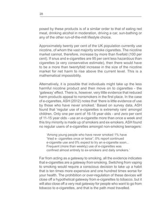 28
posed by these products is of a similar order to that of eating red
meat, drinking alcohol in moderation, driving a car, sun-bathing or
any of the other run-of-the-mill lifestyle choice.
Approximately twenty per cent of the UK population currently use
nicotine, of whom the vast majority smoke cigarettes. The nicotine
market cannot, therefore, increase by more than (100 per
cent). If snus and e-cigarettes are 95 per cent less hazardous than
cigarettes (a very conservative estimate), then there would have
to be a more than twentyfold increase in the size of the nicotine
market for net harm to rise above the current level. This is a
mathematical impossibility.
Alternatively, it is possible that individuals might take up the less
harmful nicotine product and then move on to cigarettes - the
‘gateway’ effect. There is, however, very little evidence that reduced
harm products appeal to nonsmokers in the place. In the case
of e-cigarettes, ASH (2012) notes that ‘there is little evidence of use
by those who have never smoked.’ Based on survey data, ASH
found that ‘regular use of e-cigarettes is extremely rare’ amongst
children. Only one per cent of 16-18 year olds - and zero per cent
of 11-15 year olds - use an e-cigarette more than once a week and
this tiny minority is made up of smokers and ex-smokers. ASH found
no regular users of e-cigarettes amongst non-smoking teenagers:
‘Among young people who have never smoked 1% have
tried e- cigarettes once or twice 0% report continued
e-cigarette use and 0% expect to try an e-cigarette soon...
Frequent (more than weekly) use of e-cigarettes was
almost entirely to ex-smokers and daily smokers.’
Far from acting as a gateway to smoking, all the evidence indicates
that e-cigarettes are a gateway from smoking. Switching from vaping
to smoking would require a conscious decision to take up a habit
that is ten times more expensive and one hundred times worse for
your health. The prohibition or over-regulation of these devices will
close off a hypothetical gateway from e-cigarettes to tobacco, but it
will also close off a very real gateway for people who want to go from
tobacco to e-cigarettes, and that is the path most travelled.
 