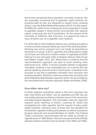 29
Some have complained that e-cigarettes ‘normalise’ smoking. ‘We
are especially concerned that e-cigarettes might reinforce the
smoking habit as they are designed to closely mimic smoking
actions’, says the British MedicalAssociation (2013). For this reason,
the BMA has called for the smoking ban to be expanded to include
e-cigarettes despite it being almost inconceivable that ‘passive
vaping’ could pose any risk to bystanders. On the campus of the
University of California, San Francisco, it is against the rules to
carry, let alone use, an e-cigarette, even outdoors.
For all the talk of ‘denormalising’ tobacco use, smoking prevalence
in most countries exceeds twenty per cent of the adult population.
Smoking may not be universal, but it can hardly be described as
abnormal or unusual. In 2010, cigarettes and rolling tobacco made
up 94.9 per cent of the EU’s nicotine market. E-cigarettes and NRT
held just 0.4 per cent each while smokeless tobacco held 0.6 per
cent (Matrix Insight, 2012: 20). Whilst there is evidence that the
‘denormalisation’ approach can lead to lower smoking rates
(Hammond et al., 2006), it remains doubtful whether e-cigarettes
‘normalise’ smoking in any meaningful way. As a device that has
spread rapidly by word-of-mouth in recent years, it would be more
accurate to say that e-cigarettes normalise harm reduction and
smoking cessation. Moreover, there are social costs incurred by the
denormalisation/stigmatisation approach which can be avoided by
the more liberal harm reduction approach (Bayer and Stuber, 2006).
Once bitten, twice shy?
A further objection sometimes raised is that harm reduction has
been tried before and failed. Low tar cigarettes and tips are
now widely portrayed as tobacco industry ruses to trick consumers
and delay tougher regulation. This ‘once bitten, twice shy’ argument
requires some rewriting of history. Lowering tar yields and
investigating the ‘safer cigarette’ had the support of many public
health scientists, including some of those who the
link between cigarette smoking and disease, as well as successive
Surgeon Generals and several Ministers for Health. The Federal
Trade Commission recommended that tar yields be printed on
cigarette packs in 1969 (Sullum: 69) and many governments
advised smokers to switch to low tar brands in the 1980s and 1990s.
 