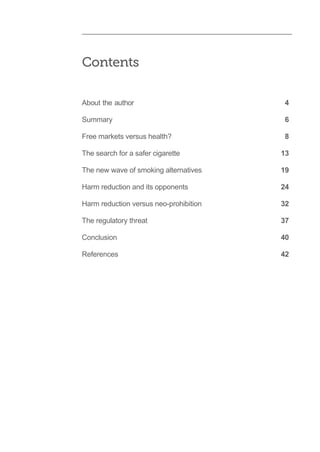 About the author 4
Summary 6
Free markets versus health? 8
The search for a safer cigarette 13
The new wave of smoking alternatives 19
Harm reduction and its opponents 24
Harm reduction versus neo-prohibition 32
The regulatory threat 37
Conclusion 40
References 42
Contents
 
