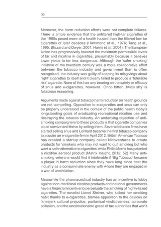 30
Moreover, the harm reduction efforts were not complete failures.
There is ample evidence that the high-tar cigarettes of
the 1950s posed more of a health hazard than the low-tar
cigarettes of later decades (Hammond et al., 1976; Tang et al.,
1995; Blizzard and Dwyer, 2001; Harris et al., 2004). The European
Union has progressively lowered the maximum permissible levels
of tar and nicotine in cigarettes, presumably because it believes
lower yields to be less dangerous. Although the ‘safer smoking’
initiative of the twentieth century was a more collaborative effort
between the tobacco industry and government than is often
recognised, the industry was guilty of keeping its misgivings about
‘light’ cigarettes to itself and it clearly failed to produce a ‘tolerable
risk’ cigarette. None of this has any bearing on the safety or
of snus and e-cigarettes, however. ‘Once bitten, twice shy’ is
fallacious reasoning.
Arguments made against tobacco harm reduction on health grounds
are not compelling. Opposition to e-cigarettes and snus can only
be properly understood in the context of the public health lobby’s
longstanding goals of eradicating recreational nicotine use and
destroying the tobacco industry. An underlying objection of anti-
smoking campaigners to these products is that cigarette companies
could survive and thrive by selling them. Several tobacco have
started selling snus and Lorillard became the tobacco company
to acquire an e-cigarette in April 2012. British American Tobacco
has created a startup company called Nicoventures to create
products for ‘smokers who may not want to quit smoking but who
want a safer alternative to cigarettes’ while Philip Morris has patented
a nicotine aerosol product (Matrix Insight, 2012: 52) Many anti-
smoking veterans would it intolerable if ‘Big Tobacco’ became
a player in harm reduction since they have long since cast the
industry as a consummate enemy with whom they are engaged in
a war of annihilation.
Meanwhile the pharmaceutical industry has an incentive to lobby
against non-medicinal nicotine products and national governments
have a incentive to perpetuate the smoking of highly-taxed
cigarettes. The novelist Lionel Shriver, who kicked her smoking
habit thanks to e-cigarettes, blames opposition to the devices on
‘kneejerk cultural prejudice, puritanical vindictiveness, corporate
collusion, and the unconscionable greed of tax authorities that won’t
 