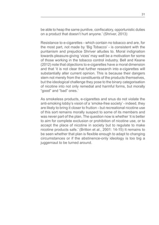 31
be able to heap the same punitive, , opportunistic duties
on a product that doesn’t hurt anyone.’ (Shriver, 2013)
Resistance to e-cigarettes - which contain no tobacco and are, for
the most part, not made by ‘Big Tobacco’ - is consistent with the
puritanism and prejudice Shriver alludes to. Moral indignation
towards pleasure-giving ‘vices’ may well be a motivation for some
of those working in the tobacco control industry. Bell and Keane
(2012) note that objections to e-cigarettes have a moral dimension
and that ‘it is not clear that further research into e-cigarettes will
substantially alter current opinion. This is because their dangers
stem not merely from the constituents of the products themselves,
but the ideological challenge they pose to the binary categorisation
of nicotine into not only remedial and harmful forms, but morally
good and bad ones.’
As smokeless products, e-cigarettes and snus do not violate the
anti-smoking lobby’s vision of a ‘smoke-free society’ - indeed, they
are likely to bring it closer to fruition - but recreational nicotine use
of this sort remains morally suspect to some of its members and
was never part of the plan. The question now is whether ‘it is better
to aim for complete exclusion or prohibition of nicotine use, or to
accept the place of nicotine in society but to regulate to make
nicotine products safe.’ (Britton et al., 2001: 14-15) It remains to
be seen whether that plan is enough to adapt to changing
circumstances or if the abstinence-only ideology is too big a
juggernaut to be turned around.
 