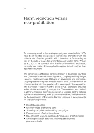 32
Harm reduction versus
neo-prohibition
As previously noted, anti-smoking campaigners since the late 1970s
have been wedded to a policy of incremental prohibition with the
ultimate aim of an ‘endgame’ in which there is a de facto or de jure
ban on the sale of cigarettes and/or tobacco (Proctor, 2013; Wilson
et al., 2013). In common with earlier prohibitionist crusades,
campaigners portray this as a battle against industry rather than
against consumers.
The cornerstones of tobacco control orthodoxy in developed countries
are (1) comprehensive smoking bans, (2) progressively larger
(graphic) health warnings, (3) bans on advertising and promotion,
(4) progressively higher tobacco taxes, and (5) distribution of
pharmaceutical nicotine products for smoking/nicotine cessation.
The European ‘Tobacco Control Scale’ (TCS) scorecard provides
a check-list of anti-smoking best practice. The scorecard was devised
in 2006 ‘to measure the implementation of tobacco control policies
systematically at country level.’ (Joossens and Raw, 2006) Produced
by the Association of European Cancer Leagues, it awards points
for the following criteria:
High tobacco prices
Extensiveness of smoking bans
Spending on public anti-smoking campaigns
Extensiveness of advertising bans
Size of health warning labels and inclusion of graphic images
Smoking cessation services, including state-funded
pharmaceuticals
 