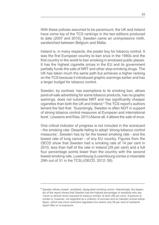 33
With these policies assumed to be paramount, the UK and Ireland
have come top of the TCS rankings in the two editions produced
to date (2007 and 2010). Sweden came an unimpressive ninth,
sandwiched between Belgium and Malta.
Ireland is, in many respects, the poster boy for tobacco control. It
was the European country to ban snus in the 1980s and the
country in the world to ban smoking in enclosed public places.
It has the highest cigarette prices in the EU and its government
partially funds the sale of NRT and other stop-smoking drugs. The
UK has taken much the same path but achieves a higher ranking
on the TCS because it introduced graphic warnings earlier and has
a larger budget for tobacco control.
Sweden, by contrast, has exemptions to its smoking ban, allows
point-of-sale advertising for some tobacco products, has no graphic
warnings, does not subsidise NRT and has cheaper
cigarettes than both the UK and Ireland.4
The TCS report’s authors
lament the fact that: ‘Surprisingly, Sweden is often NOT in support
of strong tobacco control measures at European and international
level.’ (Joosens and Raw, 2011) Above all, it allows the sale of snus.
One critical indicator of progress is not included in the scorecard
- the smoking rate. Despite failing to adopt ‘strong tobacco control
measures’, Sweden has by far the lowest smoking rate - and the
lowest rate of lung cancer - of any EU country. Figures from the
OECD show that Sweden had a smoking rate of 14 per cent in
2010, less than half of the rate in Ireland (29 per cent) and a full
four percentage points lower than the country with the second
lowest smoking rate, Luxembourg (Luxembourg comes a miserable
29th out of 31 in the TCS) (OECD, 2012: 59).
4 Sweden allows closed, ventilated, designated smoking rooms. Interestingly, the Appen-
dix of the report shows that Sweden has the highest percentage of residents who are
‘never or almost never exposed to tobacco smoke’ at work (96 per cent). Exposure to
smoke is, however, not regarded as a criterion of success and so Sweden scores below
Spain, which has more restrictive legislation but where only 58 per cent of residents
report little or no exposure.
 