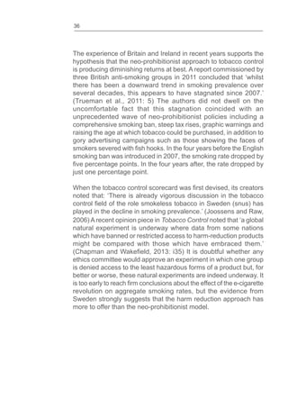 36
The experience of Britain and Ireland in recent years supports the
hypothesis that the neo-prohibitionist approach to tobacco control
is producing diminishing returns at best. A report commissioned by
three British anti-smoking groups in 2011 concluded that ‘whilst
there has been a downward trend in smoking prevalence over
several decades, this appears to have stagnated since 2007.’
(Trueman et al., 2011: 5) The authors did not dwell on the
uncomfortable fact that this stagnation coincided with an
unprecedented wave of neo-prohibitionist policies including a
comprehensive smoking ban, steep tax rises, graphic warnings and
raising the age at which tobacco could be purchased, in addition to
gory advertising campaigns such as those showing the faces of
smokers severed with hooks. In the four years before the English
smoking ban was introduced in 2007, the smoking rate dropped by
percentage points. In the four years after, the rate dropped by
just one percentage point.
When the tobacco control scorecard was devised, its creators
noted that: ‘There is already vigorous discussion in the tobacco
control of the role smokeless tobacco in Sweden (snus) has
played in the decline in smoking prevalence.’ (Joossens and Raw,
2006) A recent opinion piece in Tobacco Control noted that ‘a global
natural experiment is underway where data from some nations
which have banned or restricted access to harm-reduction products
might be compared with those which have embraced them.’
(Chapman and , 2013: i35) It is doubtful whether any
ethics committee would approve an experiment in which one group
is denied access to the least hazardous forms of a product but, for
better or worse, these natural experiments are indeed underway. It
is too early to reach conclusions about the effect of the e-cigarette
revolution on aggregate smoking rates, but the evidence from
Sweden strongly suggests that the harm reduction approach has
more to offer than the neo-prohibitionist model.
 