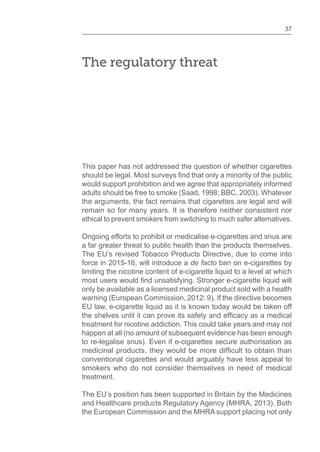 37
The regulatory threat
This paper has not addressed the question of whether cigarettes
should be legal. Most surveys that only a minority of the public
would support prohibition and we agree that appropriately informed
adults should be free to smoke (Saad, 1998; BBC, 2003). Whatever
the arguments, the fact remains that cigarettes are legal and will
remain so for many years. It is therefore neither consistent nor
ethical to prevent smokers from switching to much safer alternatives.
Ongoing efforts to prohibit or medicalise e-cigarettes and snus are
a far greater threat to public health than the products themselves.
The EU’s revised Tobacco Products Directive, due to come into
force in 2015-16, will introduce a de facto ban on e-cigarettes by
limiting the nicotine content of e-cigarette liquid to a level at which
most users would unsatisfying. Stronger e-cigarette liquid will
only be available as a licensed medicinal product sold with a health
warning (European Commission, 2012: 9). If the directive becomes
EU law, e-cigarette liquid as it is known today would be taken off
the shelves until it can prove its safety and as a medical
treatment for nicotine addiction. This could take years and may not
happen at all (no amount of subsequent evidence has been enough
to re-legalise snus). Even if e-cigarettes secure authorisation as
medicinal products, they would be more to obtain than
conventional cigarettes and would arguably have less appeal to
smokers who do not consider themselves in need of medical
treatment.
The EU’s position has been supported in Britain by the Medicines
and Healthcare products Regulatory Agency (MHRA, 2013). Both
the European Commission and the MHRA support placing not only
 