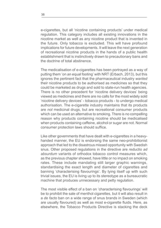 38
e-cigarettes, but all ‘nicotine containing products’ under medical
regulation. This category includes all existing innovations in the
nicotine market as well as any nicotine product that is invented in
the future. Only tobacco is excluded. This will have profound
implications for future developments. It will leave the next generation
of recreational nicotine products in the hands of a public health
establishment that is instinctively drawn to precautionary bans and
the doctrine of total abstinence.
The medicalisation of e-cigarettes has been portrayed as a way of
putting them ‘on an equal footing’ with NRT (Erbach, 2013), but this
ignores the pertinent fact that the pharmaceutical industry wanted
their nicotine products to be authorised as medicines so that they
could be marketed as drugs and sold to state-run health agencies.
There is no other precedent for ‘nicotine delivery devices’ being
viewed as medicines and there are no calls for the most widely sold
‘nicotine delivery devices’ - tobacco products - to undergo medical
authorisation. The e-cigarette industry maintains that its products
are not medicinal drugs, but are recreational consumer products
which can be used an alternative to smoking. There is no compelling
reason why products containing nicotine should be medicalised
when products containing caffeine, alcohol or sugar are not. Normal
consumer protection laws should .
Like other governments that have dealt with e-cigarettes in a heavy-
handed manner, the EU is endorsing the same neo-prohibitionist
approach that led to the disastrous missed opportunity with Swedish
snus. Other proposed regulations in the directive are reductio ad
absurdum variants of orthodox tobacco control measures which,
as the previous chapter showed, have little or no impact on smoking
rates. These include mandating still larger graphic warnings,
standardising the exact length and diameter of cigarettes and
banning ‘characterising ’. By tying itself up with such
trivial issues, the EU is living up to its stereotype as a bureaucratic
machine that produces unnecessary and petty regulation.
The most visible effect of a ban on ‘characterising ’ will
be to prohibit the sale of menthol cigarettes, but it will also result in
a de facto ban on a wide range of snus brands in Sweden (which
are usually ) as well as most e-cigarette . Here, as
elsewhere, the Tobacco Products Directive is stacking the deck
 