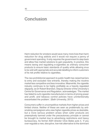 40
Conclusion
Harm reduction for smokers would save many more lives than harm
reduction for drug addicts and it would not require a penny of
government spending. It only requires the government to step back
and allow free market solutions to gain popularity. In practice, this
means taxing and regulating e-cigarettes as ordinary consumer
products to ensure basic standards of quality while allowing snus
to be sold with appropriate and accurate labelling to inform customers
The neo-prohibitionist approach to public health has raised barriers
to entry and excluded new entrants, thereby making the nicotine
market less competitive and less innovative. Meanwhile, the cigarette
oligopoly, as Dr Robert Branston, Deputy Director of the University’s
Centre for Governance and Regulation, acknowledges: ‘The market
has failed to curb cigarette manufacturers in terms of pricing power
exacerbated the problem.’ (Bath University, 2013)
Consumers suffer in uncompetitive markets from higher prices and
limited choice. Neither of these are seen as problematic by anti-
smoking campaigners who view higher cigarette prices as desirable,
but a more serious problem arises when safer products are
preemptively banned under the precautionary principle or cannot
be brought to market due to advertising restrictions and heavy
bureaucracy. As former ASH director Clive Bates puts it, ‘if you
over-regulate a new, disruptive, low-risk alternative to the dominant
 