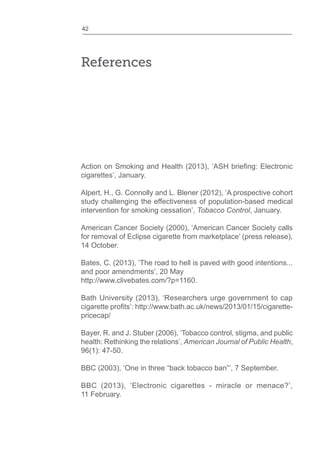 42
References
cigarettes’, January.
Alpert, H., G. Connolly and L. Blener (2012), ‘A prospective cohort
study challenging the effectiveness of population-based medical
intervention for smoking cessation’, Tobacco Control, January.
American Cancer Society (2000), ‘American Cancer Society calls
for removal of Eclipse cigarette from marketplace’ (press release),
14 October.
Bates, C. (2013), ‘The road to hell is paved with good intentions...
and poor amendments’, 20 May
http://www.clivebates.com/?p=1160.
Bath University (2013), ‘Researchers urge government to cap
pricecap/
Bayer, R. and J. Stuber (2006), ‘Tobacco control, stigma, and public
health: Rethinking the relations’, American Journal of Public Health,
96(1): 47-50.
BBC (2013), ‘Electronic cigarettes - miracle or menace?’,
11 February.
 