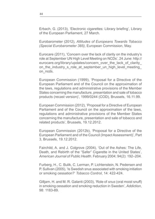 44
of the European Parliament, 27 March.
Eurobarometer (2012), Attitudes of Europeans Towards Tobacco
(Special Eurobarometer 385), European Commission, May.
Eurocare (2011), ‘Concern over the lack of clarity on the industry’s
role at September UN High Level Meeting on NCDs’, 24 June: http://
eurocare.org/library/updates/concern_over_the_lack_of_clarity_
on_the_industry_s_role_at_september_un_high_level_meeting_
on_ncds.
European Commission (1999), ‘Proposal for a Directive of the
European Parliament and of the Council on the approximation of
the laws, regulations and administrative provisions of the Member
States concerning the manufacture, presentation and sale of tobacco
products (recast version)’, 1999/0244 (COD), Brussels, 16.11.99.
European Commission (2012), ‘Proposal for a Directive of European
Parliament and of the Council on the approximation of the laws,
regulations and administrative provisions of the Member States
concerning the manufacture, presentation and sale of tobacco and
related products’, Brussels, 19.12.2012.
European Commission (2012b), ‘Proposal for a Directive of the
European Parliament and of the Council (Impact Assessment)’, Part
3, Brussels, 19.12.2012.
Fairchild, A. and J. Colgrove (2004), ‘Out of the Ashes: The Life,
American Journal of Public Health. February 2004; 94(2): 192–204.
Furberg, H., C. Bulik, C. Lerman, P. Lichtenstein, N. Pedersen and
P. Sullivan (2005), ‘Is Swedish snus associated with smoking initiation
or smoking cessation?’ Tobacco Control, 14: 422-424.
Gilljam, H. and M. R. Galanti (2003), ‘Role of snus (oral moist snuff)
in smoking cessation and smoking reduction in Sweden’, Addiction,
98: 1183-89.
 