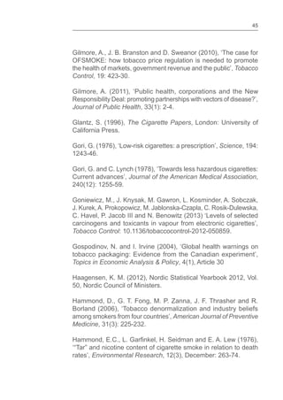 45
Gilmore, A., J. B. Branston and D. Sweanor (2010), ‘The case for
OFSMOKE: how tobacco price regulation is needed to promote
the health of markets, government revenue and the public’, Tobacco
Control, 19: 423-30.
Gilmore, A. (2011), ‘Public health, corporations and the New
Responsibility Deal: promoting partnerships with vectors of disease?’,
Journal of Public Health, 33(1): 2-4.
Glantz, S. (1996), The Cigarette Papers, London: University of
California Press.
Gori, G. (1976), ‘Low-risk cigarettes: a prescription’, Science, 194:
1243-46.
Gori, G. and C. Lynch (1978), ‘Towards less hazardous cigarettes:
Current advances’, Journal of the American Medical Association,
240(12): 1255-59.
Goniewicz, M., J. Knysak, M. Gawron, L. Kosminder, A. Sobczak,
J. Kurek,A. Prokopowicz, M. Jablonska-Czapla, C. Rosik-Dulewska,
C. Havel, P. Jacob III and N. Benowitz (2013) ‘Levels of selected
carcinogens and toxicants in vapour from electronic cigarettes’,
Tobacco Control: 10.1136/tobaccocontrol-2012-050859.
Gospodinov, N. and I. Irvine (2004), ‘Global health warnings on
tobacco packaging: Evidence from the Canadian experiment’,
Topics in Economic Analysis & Policy, 4(1), Article 30
Haagensen, K. M. (2012), Nordic Statistical Yearbook 2012, Vol.
50, Nordic Council of Ministers.
Hammond, D., G. T. Fong, M. P. Zanna, J. F. Thrasher and R.
Borland (2006), ‘Tobacco denormalization and industry beliefs
among smokers from four countries’, American Journal of Preventive
Medicine, 31(3): 225-232.
rates’, Environmental Research, 12(3), December: 263-74.
 