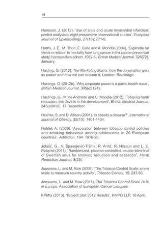 46
Hansson, J. (2012), ‘Use of snus and acute myocardial infarction:
pooled analysis of eight prospective observational studies’, European
Journal of Epidemiology, 27(10): 771-9.
Harris, J. E., M. Thun, E. Calle and A. Mondul (2004), ‘Cigarette tar
yields in relation to mortality from lung cancer in the cancer prevention
study II prospective cohort, 1982-8’, British Medical Journal, 328(72),
January.
Hasting, G. (2012), The Marketing Matrix: how the corporation gets
its power and how we can reclaim it, London: Routledge.
Hastings, G. (2012b), ‘Why corporate power is a public health issue’,
British Medical Journal, 345(e5124).
Hastings, G., M. de Andrade and C. Moodie (2012), ‘Tobacco harm
reduction: the devil is in the development’, British Medical Journal,
345(e8412), 17 December.
Heshka, S. and D.Allison (2001), ‘Is obesity a disease?’, International
Journal of Obesity, 25(10): 1401-1404.
Hublet, A. (2009), ‘Association between tobacco control policies
and smoking behaviour among adolescents in 29 European
countries’, Addiction, 104: 1918-26.
Joksi , G., V. Spasojevi -Tišma, R. Anti , R. Nilsson and L. E.
Rutqvist (2011), Randomized, placebo-controlled, double-blind trial
of Swedish snus for smoking reduction and cessation , Harm
Reduction Journal, 8(25).
Joossens, L. and M. Raw (2006), ‘The Tobacco Control Scale: a new
scale to measure country activity’, Tobacco Control, 15: 247-53.
Joossens, L. and M. Raw (2011), The Tobacco Control Scale 2010
in Europe, Association of European Cancer Leagues.
KPMG (2013), ‘Project Star 2012 Results’, KMPG LLP, 16 April.
 