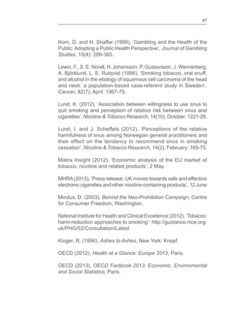 47
Korn, D. and H. Shaffer (1999), ‘Gambling and the Health of the
Public: Adopting a Public Health Perspective’, Journal of Gambling
Studies, 15(4): 289-365.
Lewin, F., S. E. Norell, H. Johansson, P. Gustavsson, J. Wennerberg,
A. Björklund, L. E. Rutqvist (1998), ‘Smoking tobacco, oral snuff,
and alcohol in the etiology of squamous cell carcinoma of the head
and neck: a population-based case-referent study in Sweden’,
Cancer, 82(7), April: 1367-75.
Lund, K. (2012), ‘Association between willingness to use snus to
quit smoking and perception of relative risk between snus and
cigarettes’, Nicotine & Tobacco Research, 14(10), October: 1221-28.
Lund, I. and J. Scheffels (2012), ‘Perceptions of the relative
harmfulness of snus among Norwegian general practitioners and
their effect on the tendency to recommend snus in smoking
cessation’, Nicotine & Tobacco Research, 14(2), February: 169-75.
Matrix Insight (2012), ‘Economic analysis of the EU market of
tobacco, nicotine and related products’, 2 May.
MHRA(2013), ‘Press release: UK moves towards safe and effective
electronic cigarettes and other nicotine-containing products’, 12 June
Mindus, D. (2003), Behind the Neo-Prohibition Campaign, Centre
for Consumer Freedom, Washington.
National Institute for Health and Clinical Excellence (2012), ‘Tobacco:
harm-reduction approaches to smoking’: http://guidance.nice.org.
uk/PHG/52/Consultation/Latest
Kluger, R. (1996), Ashes to Ashes, New York: Knopf.
OECD (2012), Health at a Glance: Europe 2012, Paris.
OECD (2013), OECD Factbook 2013: Economic, Environmental
and Social Statistics, Paris.
 