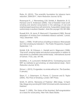 49
reduction, 2006-2011’, Harm Reduction Journal, 8(19).
Rosenquist K., J. Wennerberg, E-B. Schildt, A. Bladström, B. G.
Hansson and G. Andersson (2005), ‘Use of Swedish moist snuff,
smoking and alcohol consumption in the aetiology of oral and
oropharyngeal squamous cell carcinoma. A population-based case-
control study in southern Sweden’, Acta Oto-Laryngol 125: 991-998.
Russell, M.A., M. Jarvis, R. West and C. Feyerabend (1985), ‘Buccal
absorption of nicotine from smokeless tobacco sachets’, Lancet,
14(2), December: 1370.
Saad, L. (1998), ‘A half-century of polling on tobacco: Most people
don’t like smoking but tolerate it’, The Public Perspective, August/
September: 1-4.
Schildt, E-B., M. Eriksson, L. Hardell and A. Magnuson (1998),
‘Oral snuff, smoking habits and alcohol consumption in relation to
oral cancer in a Swedish case-control study’, International Journal
of Cancer, 77(3), July: 341-46.
Scheffels, J., K. Lund and A. McNeill (2012), ‘Contrasting snus and
NRT as methods to quit smoking: an observational study’, Harm
Reduction Journal, 9(10).
Shriver, L. (2013), ‘E-cigarettes: no smoke without ire’, The Guardian,
5 January.
Sloan, F., J. Ostermann, G. Picone, C. Conover and D. Taylor
(2004), The Price of Smoking, London: MIT Press.
Smith, R. (2013), ‘Memories of Thatcher’, BMJ blogs, 12 April:
http://blogs.bmj.com/bmj/2013/04/12/richard-smith-memories-of-
thatcher/.
Sowell, T. (1995), The Vision of the Anointed: Self-congratulation
as a basis for social policy, New York: Basic Books
 
