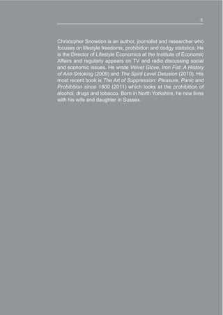 5
Christopher Snowdon is an author, journalist and researcher who
focuses on lifestyle freedoms, prohibition and dodgy statistics. He
is the Director of Lifestyle Economics at the Institute of Economic
Affairs and regularly appears on TV and radio discussing social
and economic issues. He wrote Velvet Glove, Iron Fist: A History
of Anti-Smoking (2009) and The Spirit Level Delusion (2010). His
most recent book is The Art of Suppression: Pleasure, Panic and
Prohibition since 1800 (2011) which looks at the prohibition of
alcohol, drugs and tobacco. Born in North Yorkshire, he now lives
with his wife and daughter in Sussex.
5
 