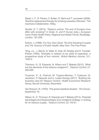 50
Stead, L. F., R. Perera, C. Bullen, D. Mant and T. Lancaster (2008),
‘Nicotine replacement therapy for smoking cessation (Review)’, The
Cochrane Collaboration, Wiley.
Studlar, D. T. (2013), ‘Tobacco control. The end of Europe’s love
affair with smoking?’ in Greer, S. and P. Kurzer (eds.), European
Union Public Health Policy: Regional and Global Trends, Routledge,
London: 181-209.
Sullum, J. (1998), For Your Own Good: The Anti-Smoking Crusade
and The Tyranny of Public Health, New York: The Free Press
Tang, J-L., J. Morris, N. Wald, D. Hole, M. Shipley and H. Tunstall-
Pedoe (1995), ‘Mortality in relation to tar yield of cigarettes: a
prospective study of four cohorts’, British Medical Journal, 311:
1530-3.
Thomson, G., R. Edwards, N. Wilson and T. Blakely (2012), ‘What
are the elements of the tobacco endgame?’, Tobacco Control, 21:
293-295.
Trueman, P., S. Pokhrel, M. Trapero-Bertran, T. Coleman, B.
Jacobson, P. Deponte and A. Lester-George (2011), ‘Building the
business case for Tobacco Control’, Health Economics Research
Group, Brunel University, December.
Van Rossum, R. (1978), ‘The great substitute disaster’, The Grocer,
September 16.
Wilson, N., G. Thomson, R. Edwards and T. Blakely (2013), ‘Potential
advantages and disadvantages of an endgame strategy: a ‘sinking
lid’ on tobacco supply’, Tobacco Control, 22: i18-i21.
 