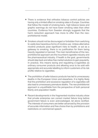 7
There is evidence that orthodox tobacco control policies are
having only a limited effect on smoking rates in Europe. Countries
that follow the model of smoking bans, high tobacco taxes and
graphic warnings do not have lower smoking rates than other
countries. Evidence from Sweden strongly suggests that the
harm reduction approach has more to offer than the neo-
prohibitionist model.
Smokers should not be discouraged or forbidden from switching
to vastly less hazardous forms of nicotine use. Unless alternative
prohibitionist approach are the incumbent cigarette industry and
the pharmaceutical industry. If health is the goal, governments
should step back and allow free market solutions to gain popularity.
In practice, this means taxing and regulating e-cigarettes as
ordinary consumer products and allowing snus to be sold with
appropriate and accurate labelling to inform customers of its risk
The prohibition of safer tobacco products has led to unnecessary
deaths in the European Union and elsewhere. It is highly likely
that the prohibition and excessive regulation of e-cigarettes will
also lead to unnecessary premature deaths. The neo-prohibitionist
liberty and population health.
Recent developments in the fragmented nicotine industry show
that private enterprise can correct market failure long before
The interests of consumers are better advanced by the provision
of accurate information and free choice than by prohibitions and
restrictions on commercial speech.
 