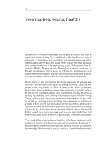 8
Free markets versus health?
Epidemics of infectious diseases are largely a thing of the past in
wealthy societies today. The traditional public health approach of
education, vaccination and sanitation has eradicated many of the
lethal diseases of the past and those which remain are often treatable
with modern medicine. Life expectancy in the UK has risen from 47
years in 1900 to 79 years today. The major causes of death are no
gastrointestinal infection, but non-communicable diseases such as
cancer and heart disease which most often affect the elderly.
Since some of the risk factors for these diseases of old age are
rooted in private behaviour such as eating, drinking, smoking and
physical inactivity, the focus of the modern ‘public health’ movement
has shifted from protecting people from diseases carried by others
to attempting to protect people from themselves. Initially, this meant
raising awareness and offering information about healthy living.
Today, with the population generally well informed about the risks
of smoking, drinking and overeating, the inclination of millions of
people to turn a blind eye to medical advice cannot be attributed to
ignorance alone.As the limits of education as a means of encouraging
the public to mend their ways became evident, the public health
lobby turned to a more intrusive and forceful approach than had
traditionally been within the remit of government-led health campaigns.
The stark difference between tackling infectious diseases with
collective action and tackling non-communicable diseases by
regulating personal behaviour has been partially masked by changing
 
