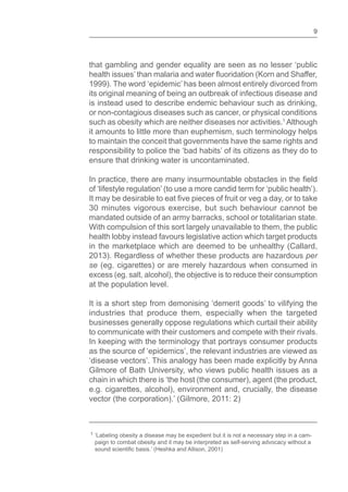 9
that gambling and gender equality are seen as no lesser ‘public
1999). The word ‘epidemic’ has been almost entirely divorced from
its original meaning of being an outbreak of infectious disease and
is instead used to describe endemic behaviour such as drinking,
or non-contagious diseases such as cancer, or physical conditions
such as obesity which are neither diseases nor activities.1
Although
it amounts to little more than euphemism, such terminology helps
to maintain the conceit that governments have the same rights and
responsibility to police the ‘bad habits’ of its citizens as they do to
ensure that drinking water is uncontaminated.
of ‘lifestyle regulation’ (to use a more candid term for ‘public health’).
30 minutes vigorous exercise, but such behaviour cannot be
mandated outside of an army barracks, school or totalitarian state.
With compulsion of this sort largely unavailable to them, the public
health lobby instead favours legislative action which target products
in the marketplace which are deemed to be unhealthy (Callard,
2013). Regardless of whether these products are hazardous per
se (eg. cigarettes) or are merely hazardous when consumed in
excess (eg. salt, alcohol), the objective is to reduce their consumption
at the population level.
It is a short step from demonising ‘demerit goods’ to vilifying the
industries that produce them, especially when the targeted
businesses generally oppose regulations which curtail their ability
to communicate with their customers and compete with their rivals.
In keeping with the terminology that portrays consumer products
as the source of ‘epidemics’, the relevant industries are viewed as
‘disease vectors’. This analogy has been made explicitly by Anna
Gilmore of Bath University, who views public health issues as a
chain in which there is ‘the host (the consumer), agent (the product,
e.g. cigarettes, alcohol), environment and, crucially, the disease
vector (the corporation).’ (Gilmore, 2011: 2)
1 ‘Labeling obesity a disease may be expedient but it is not a necessary step in a cam-
paign to combat obesity and it may be interpreted as self-serving advocacy without a
 