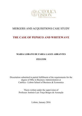 MERGERS AND ACQUISITIONS CASE STUDY
THE CASE OF PEPSICO AND WHITEWAVE
MARIA LOBATO DE FARIA LAGES ABRANTES
152113350
Dissertation submitted in partial fulfillment of the requirements for the
degree of MSc in Business Administration at
Católica - Lisbon School of Business & Economics
Thesis written under the supervision of
Professor António Luís Traça Borges de Assunção
Lisbon, January 2016
 