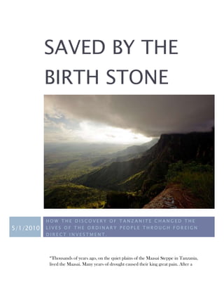 SAVED BY THE
           BIRTH STONE




           HOW THE DISCOVERY OF TANZANITE CHANGED THE
5/1/2010   LIVES OF THE ORDINARY PEOPLE THROUGH FOREIGN
           DIRECT INVESTMENT.




            “Thousands of years ago, on the quiet plains of the Maasai Steppe in Tanzania,
            lived the Maasai. Many years of drought caused their king great pain. After a
 