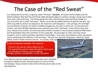 The Case of the “Red Sweat”
   As a Hollywood horror flick, it might be called “The Rash.” Scenario: On Eastern Airlines flights over the
   Atlantic between New York City and Florida, flight attendants begin to contract a strange, oozing rash on their
   faces, neck, chest and hands. The fluid escaping from their inflamed pores looks like blood, though it is
   not, and so the rash is called “red sweat.” Others are stricken by reddish blotches of pinprick-size dots. But
   either way, before a doctor can diagnose it, the mysterious rash disappears – until, perhaps, the next flight
   over the Atlantic to Florida. For Eastern’s baffled management, the story is all too real. For the past three
   months, more than 90 flight attendants have reported cases of the “red sweat”, many of them more than
   once. Nearly all are women, and most have been stricken on Eastern’s new European-produced A300 Airbus
   jets flying between New York and Miami or Fort Lauderdale. No passengers or other crew have shown
   symptoms, and no rashes have been reported on inland flights. In all cases, the symptoms vanish, leaving the
   victims wondering if the affliction is only skin deep. “We just can’t track this thing down” admits Dr. David
   Millett, Eastern’s flight medicine director. “It’s spooky, really spooky.”

   A rash of theories resulted. The cause is…
    The air in the new jet cabins being too dry.
    The special fluid used to clean the plane’s food ovens.
    A combination of factors, such as altitude
   changes, genetic susceptibility, or even cosmetics.


In an effort to solve the mystery, doctors from New York’s Columbia –
Presbyterian Medical Center seemed ready to try a bit of shuttle
dermatology: flying on Eastern’s New-York to Florida jets to make on-the-
spot diagnoses.
 