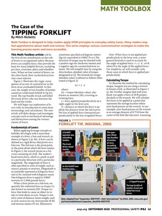 assp.org SEPTEMBER 2020 PROFESSIONAL SAFETY PSJ 45
MATH TOOLBOX
This Math Toolbox article will be
the first of two installments on the role
of levers in occupational safety. Because
levers can amplify force, they provide the
basis for many helpful devices, including
pry bars, wrenches, pliers and wheelbar-
rows. When we lose control of levers, on
the other hand, their unchecked actions
may cause injuries.
Figure 1 illustrates the tragic conse-
quence of an out-of-control lever in the
form of an overloaded forklift. In this
case, the weight of two bundles of lumber
caused an undersized forklift to tip for-
ward. The top bundle struck and killed
the truck driver, who was between the
load and the trailer.
We will begin our exploration of le-
vers with an introduction to some basic
terminology and calculations. The next
article will delve deeper and investigate
concepts such as mechanical advantage
and distinctions among the various
classes of levers.
Fundamentals of Levers
Before applying leverage concepts to
forklifts, let’s begin with a more basic
example of a lever: a box-end wrench, as
shown in Figure 2 (p. 46). A lever can be
defined as a rigid device that pivots on a
fulcrum. The fulcrum is the pivot point,
or the point about which the lever rotates.
In Figure 2, the wrench pivots on a ful-
crum consisting of a bolt. The worker’s
hand exerts force, which is a push or pull
in a particular direction with a particular
magnitude. The magnitude of force is
often specified in units of weight, such as
ounces, pounds or newtons. [Magnitude is
occasionally expressed as kilogram-force
(not to be confused with kilogram-mass).
One kilogram-force is equal to 9.8067
newtons or 2.2046 pound-force.]
When a lever pivots on a fulcrum, we
quantify the rotational force as torque (τ),
also known as moment (M). Torque is a
force that tends to cause an object to ro-
tate or twist about an axis. Torque is stat-
ed in units of distance-times-weight, such
as inch-ounces (in-oz), foot-pounds (ft-lb)
and newton-meters (N-m). [Moment is
sometimes specified as kilogram-meters
(kg-m), equivalent to 9.8067 N-m.] The
direction of torque may be denoted with
a positive sign for clockwise motion and
a negative sign for counterclockwise ro-
tation. We will simplify here by using the
directionless, absolute value of torque,
designated as |τ|. The formula for torque
(absolute value) is defined as follows (illus-
trated in Figure 2):
|𝜏𝜏| = 𝑓𝑓 ∙ 𝑑𝑑
where:
|τ| = torque (absolute value), also
known as moment (M); a turning or
twisting force
f = force applied perpendicularly (at a
right angle) to the lever arm
d = distance at which the force is ap-
plied; the distance from the fulcrum to
the line of applied force (measured per-
pendicularly to the line of applied force)
Note: When force is not applied per-
pendicularly to the lever arm, a more
general formula is used to account for
the angle of applied force: τ = f ∙ d ∙ sin θ,
where θ is the angle of the applied force.
For simplicity, we will consider only
those cases in which force is applied per-
pendicularly.
Calculating Torque
To illustrate the method for calculating
torque, imagine you are using a wrench
to loosen a bolt, as illustrated in Figure 3
(p. 46). Further imagine that with your
hand, you apply a force of 18 lb perpen-
dicularly to the wrench. We will consider
this force to be applied at a point that
represents the average location where
your hand presses on the wrench. In our
example, your hand presses on the wrench
at an average distance of 0.75 ft from the
center of the bolt (the fulcrum). Assuming
Math Toolbox is designed to help readers apply STEM principles to everyday safety issues. Many readers may
feel apprehensive about math and science. This series employs various communication strategies to make the
learning process easier and more accessible.
The Case of the
TIPPING FORKLIFT
By Mitch Ricketts
FIGURE 1
FORKLIFT TIP, INDIANA, 2006
Note. Adapted from “Inspection: 309717197—Hehr International,” by OSHA, 2006. www.osha.gov/
pls/imis/establishment.inspection_detail?id=309717197
A forklift
operator was
unloading
lumber.
The truck
driver stood
nearby.
The oper-
ator lifted
two bundles
of lumber
at once,
exceeding
the forklift’s
capacity.
As the forklift was
backing away . . .
. . . it tipped forward.
The top bundle of
lumber struck and
killed the truck
driver.
MITCH
RICKETTS
 