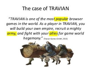 The case of TRAVIAN
“TRAVIAN is one of the most popular browser
games in the world. As a player in TRAVIAN, you
will build your own empire, recruit a mighty
army, and fight with your allies for game world
hegemony.” (Travian Games GmbH, 2013)
 