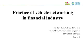 Speaker : DuanYunfeng，LiShaonian
China Mobile Communications Corporation
13910211021@139.com
June 2018
Practice of vehicle networking
in financial industry
 