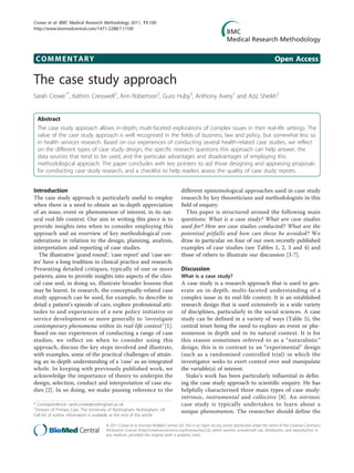COMMENTARY Open Access
The case study approach
Sarah Crowe1*
, Kathrin Cresswell2
, Ann Robertson2
, Guro Huby3
, Anthony Avery1
and Aziz Sheikh2
Abstract
The case study approach allows in-depth, multi-faceted explorations of complex issues in their real-life settings. The
value of the case study approach is well recognised in the fields of business, law and policy, but somewhat less so
in health services research. Based on our experiences of conducting several health-related case studies, we reflect
on the different types of case study design, the specific research questions this approach can help answer, the
data sources that tend to be used, and the particular advantages and disadvantages of employing this
methodological approach. The paper concludes with key pointers to aid those designing and appraising proposals
for conducting case study research, and a checklist to help readers assess the quality of case study reports.
Introduction
The case study approach is particularly useful to employ
when there is a need to obtain an in-depth appreciation
of an issue, event or phenomenon of interest, in its nat-
ural real-life context. Our aim in writing this piece is to
provide insights into when to consider employing this
approach and an overview of key methodological con-
siderations in relation to the design, planning, analysis,
interpretation and reporting of case studies.
The illustrative ‘grand round’, ‘case report’ and ‘case ser-
ies’ have a long tradition in clinical practice and research.
Presenting detailed critiques, typically of one or more
patients, aims to provide insights into aspects of the clini-
cal case and, in doing so, illustrate broader lessons that
may be learnt. In research, the conceptually-related case
study approach can be used, for example, to describe in
detail a patient’s episode of care, explore professional atti-
tudes to and experiences of a new policy initiative or
service development or more generally to ‘investigate
contemporary phenomena within its real-life context’ [1].
Based on our experiences of conducting a range of case
studies, we reflect on when to consider using this
approach, discuss the key steps involved and illustrate,
with examples, some of the practical challenges of attain-
ing an in-depth understanding of a ‘case’ as an integrated
whole. In keeping with previously published work, we
acknowledge the importance of theory to underpin the
design, selection, conduct and interpretation of case stu-
dies [2]. In so doing, we make passing reference to the
different epistemological approaches used in case study
research by key theoreticians and methodologists in this
field of enquiry.
This paper is structured around the following main
questions: What is a case study? What are case studies
used for? How are case studies conducted? What are the
potential pitfalls and how can these be avoided? We
draw in particular on four of our own recently published
examples of case studies (see Tables 1, 2, 3 and 4) and
those of others to illustrate our discussion [3-7].
Discussion
What is a case study?
A case study is a research approach that is used to gen-
erate an in-depth, multi-faceted understanding of a
complex issue in its real-life context. It is an established
research design that is used extensively in a wide variety
of disciplines, particularly in the social sciences. A case
study can be defined in a variety of ways (Table 5), the
central tenet being the need to explore an event or phe-
nomenon in depth and in its natural context. It is for
this reason sometimes referred to as a “naturalistic”
design; this is in contrast to an “experimental” design
(such as a randomised controlled trial) in which the
investigator seeks to exert control over and manipulate
the variable(s) of interest.
Stake’s work has been particularly influential in defin-
ing the case study approach to scientific enquiry. He has
helpfully characterised three main types of case study:
intrinsic, instrumental and collective [8]. An intrinsic
case study is typically undertaken to learn about a
unique phenomenon. The researcher should define the
* Correspondence: sarah.crowe@nottingham.ac.uk
1
Division of Primary Care, The University of Nottingham, Nottingham, UK
Full list of author information is available at the end of the article
Crowe et al. BMC Medical Research Methodology 2011, 11:100
http://www.biomedcentral.com/1471-2288/11/100
© 2011 Crowe et al; licensee BioMed Central Ltd. This is an Open Access article distributed under the terms of the Creative Commons
Attribution License (http://creativecommons.org/licenses/by/2.0), which permits unrestricted use, distribution, and reproduction in
any medium, provided the original work is properly cited.
 