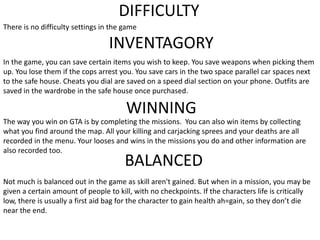 DIFFICULTY
There is no difficulty settings in the game
INVENTAGORY
In the game, you can save certain items you wish to keep. You save weapons when picking them
up. You lose them if the cops arrest you. You save cars in the two space parallel car spaces next
to the safe house. Cheats you dial are saved on a speed dial section on your phone. Outfits are
saved in the wardrobe in the safe house once purchased.
WINNING
The way you win on GTA is by completing the missions. You can also win items by collecting
what you find around the map. All your killing and carjacking sprees and your deaths are all
recorded in the menu. Your looses and wins in the missions you do and other information are
also recorded too.
BALANCED
Not much is balanced out in the game as skill aren't gained. But when in a mission, you may be
given a certain amount of people to kill, with no checkpoints. If the characters life is critically
low, there is usually a first aid bag for the character to gain health ah=gain, so they don’t die
near the end.
 