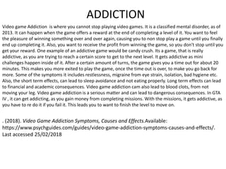 ADDICTION
Video game Addiction is where you cannot stop playing video games. It is a classified mental disorder, as of
2013. It can happen when the game offers a reward at the end of completing a level of it. You want to feel
the pleasure of winning something over and over again, causing you to non stop play a game until you finally
end up completing it. Also, you want to receive the profit from winning the game, so you don't stop until you
get your reward. One example of an addictive game would be candy crush. Its a game, that is really
addictive, as you are trying to reach a certain score to get to the next level. It gets addictive as mini
challenges happen inside of it. After a certain amount of turns, the game gives you a time out for about 20
minutes. This makes you more exited to play the game, once the time out is over, to make you go back for
more. Some of the symptoms it includes restlessness, migraine from eye strain, isolation, bad hygiene etc.
Also, the short term effects, can lead to sleep avoidance and not eating properly. Long term effects can lead
to financial and academic consequences. Video game addiction cam also lead to blood clots, from not
moving your leg. Video game addiction is a serious matter and can lead to dangerous consequences. In GTA
IV , it can get addicting, as you gain money from completing missions. With the missions, it gets addictive, as
you have to re do it if you fail it. This leads you to want to finish the level to move on.
. (2018). Video Game Addiction Symptoms, Causes and Effects.Available:
https://www.psychguides.com/guides/video-game-addiction-symptoms-causes-and-effects/.
Last accessed 25/02/2018
 