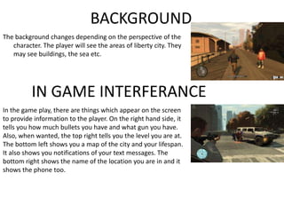 BACKGROUND
The background changes depending on the perspective of the
character. The player will see the areas of liberty city. They
may see buildings, the sea etc.
IN GAME INTERFERANCE
In the game play, there are things which appear on the screen
to provide information to the player. On the right hand side, it
tells you how much bullets you have and what gun you have.
Also, when wanted, the top right tells you the level you are at.
The bottom left shows you a map of the city and your lifespan.
It also shows you notifications of your text messages. The
bottom right shows the name of the location you are in and it
shows the phone too.
 