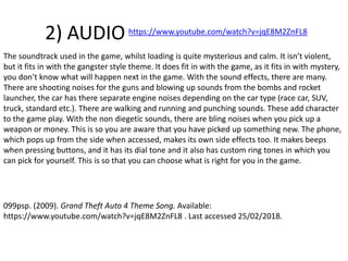 2) AUDIO
The soundtrack used in the game, whilst loading is quite mysterious and calm. It isn’t violent,
but it fits in with the gangster style theme. It does fit in with the game, as it fits in with mystery,
you don’t know what will happen next in the game. With the sound effects, there are many.
There are shooting noises for the guns and blowing up sounds from the bombs and rocket
launcher, the car has there separate engine noises depending on the car type (race car, SUV,
truck, standard etc.). There are walking and running and punching sounds. These add character
to the game play. With the non diegetic sounds, there are bling noises when you pick up a
weapon or money. This is so you are aware that you have picked up something new. The phone,
which pops up from the side when accessed, makes its own side effects too. It makes beeps
when pressing buttons, and it has its dial tone and it also has custom ring tones in which you
can pick for yourself. This is so that you can choose what is right for you in the game.
https://www.youtube.com/watch?v=jqE8M2ZnFL8
099psp. (2009). Grand Theft Auto 4 Theme Song. Available:
https://www.youtube.com/watch?v=jqE8M2ZnFL8 . Last accessed 25/02/2018.
 