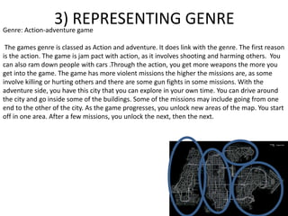 3) REPRESENTING GENREGenre: Action-adventure game
The games genre is classed as Action and adventure. It does link with the genre. The first reason
is the action. The game is jam pact with action, as it involves shooting and harming others. You
can also ram down people with cars .Through the action, you get more weapons the more you
get into the game. The game has more violent missions the higher the missions are, as some
involve killing or hurting others and there are some gun fights in some missions. With the
adventure side, you have this city that you can explore in your own time. You can drive around
the city and go inside some of the buildings. Some of the missions may include going from one
end to the other of the city. As the game progresses, you unlock new areas of the map. You start
off in one area. After a few missions, you unlock the next, then the next.
 