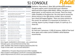 5) CONSOLE
Platforms: Play station 3, Xbox 360 and Microsoft windows.
The game engine used in Grand theft auto is Rockstar
Advanced Game Engine (AKA RAGE). Offline, the game is a one
player game, so only requires one console. There are cheat
codes available on the game too. You only have to access the
phone and put in the right phone number. Once accessed,
your cheat will happen/appear. There are many controls on
the consol, for example r3 is movement of character, x is
running, square is jump, triangle is hijack, l1 is pick up, r2 is
shoot etc.
Graphic cards:
An intel core 2 processor, 1.5GB of memory, 16GB of free hard
drive space and a video card of 256MB Is what Rockstar
recommends.
Chris Tapsell. (11/02/2017). GTA 4 cheats - cars, wanted level,
helicopter, guns, Lost and Damned and Gay Tony
codes. Available: http://www.eurogamer.net/articles/2017-02-
13-gta-4-cheat-codes. Last accessed 26/02/2017.
.. (09/03/2011). PC System Requirements for GTAIV. Available:
https://support.rockstargames.com/hc/en-us/articles/200144866-PC-
System-Requirements-for-GTA-IV. Last accessed 26/02/2017.
 