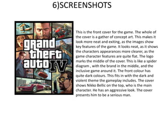 6)SCREENSHOTS
This is the front cover for the game. The whole of
the cover is a gather of concept art. This makes it
look more neat and exiting, as the images show
key features of the game. It looks neat, as it shows
the characters appearances more clearer, as the
game character features are quite flat. The logo
marks the middle of the cover. This is like a spider
diagram , with the brand in the middle, and the
inclusive game around it. The front colour has
quite dark colours. This fits in with the dark and
violent theme the gameplay includes. The cover
shows Nikko Bellic on the top, who is the main
character. He has an aggressive look. The cover
presents him to be a serious man.
 