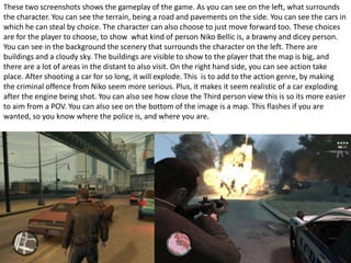 These two screenshots shows the gameplay of the game. As you can see on the left, what surrounds
the character. You can see the terrain, being a road and pavements on the side. You can see the cars in
which he can steal by choice. The character can also choose to just move forward too. These choices
are for the player to choose, to show what kind of person Niko Bellic is, a brawny and dicey person.
You can see in the background the scenery that surrounds the character on the left. There are
buildings and a cloudy sky. The buildings are visible to show to the player that the map is big, and
there are a lot of areas in the distant to also visit. On the right hand side, you can see action take
place. After shooting a car for so long, it will explode. This is to add to the action genre, by making
the criminal offence from Niko seem more serious. Plus, it makes it seem realistic of a car exploding
after the engine being shot. You can also see how close the Third person view this is so its more easier
to aim from a POV. You can also see on the bottom of the image is a map. This flashes if you are
wanted, so you know where the police is, and where you are.
 