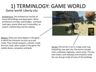 1) TERMINLOGY: GAME WORLD
Game world: Liberty city
Terrain: The terrain is set in a large scale map,
inspired by new york city. The terrain includes
rivers, pathways, highways, nature areas, The sky,
train tracks ( and subways) and simplistic roads.
You can also go inside of some of the buildings.
Architecture: The architecture consists of
many tall buildings and skyscrapers. Other
architecture includes road bridges, overhead
road signs, planes (that aren't accessible), an
airport, crashed ships and the subway.
Objects: There are many objects in the game
in which the character can pick up or get
inside. They include weapons, vehicles, inside
the train, food, other people in the game, the
mobile device, computers and beds.
 