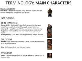 TERMINOLOGY: MAIN CHARACTERS
PLAYER (playable)
Niko Bellic – A Serbian foreigner living in liberty city for the USA
dream, and fighting gangsters to gain money.
(NON PLAYABLE)
GOOD CHARACTERS
Roman Bellic – Cousins with Niko. Taxi manager. He often gets
himself into trouble, in which Niko needs to save him from
Little Jacob – good friends with Niko and Roman. He is an arms/
drug dealer and helps Niko in some missions. He has Jamaican
routes.
Packie (Patrick) – part of the Irish mob and helps Niko in missions
GIRLFREINDS
Michelle – She is Nikos girlfriend for a while, till she exposes herself
as an undercover agent
Kate – Irish descendent, and sisters of Packie.
ANTAGONIST
Dimitri – Russian descendant. He betrays Niko as he blames him for
a sinking ship.
 