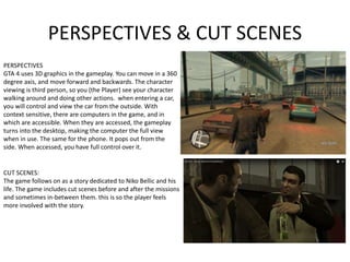 PERSPECTIVES & CUT SCENES
PERSPECTIVES
GTA 4 uses 3D graphics in the gameplay. You can move in a 360
degree axis, and move forward and backwards. The character
viewing is third person, so you (the Player) see your character
walking around and doing other actions. when entering a car,
you will control and view the car from the outside. With
context sensitive, there are computers in the game, and in
which are accessible. When they are accessed, the gameplay
turns into the desktop, making the computer the full view
when in use. The same for the phone. It pops out from the
side. When accessed, you have full control over it.
CUT SCENES:
The game follows on as a story dedicated to Niko Bellic and his
life. The game includes cut scenes before and after the missions
and sometimes in-between them. this is so the player feels
more involved with the story.
 
