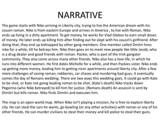 NARRATIVE
The game starts with Niko arriving in Liberty city, trying to live the American dream with his
cousin roman. Niko is from eastern Europe and arrives in America , to live with Roman. Niko
ends up living in a dirty apartment. To get money, he works for Vlad Glebov to earn small doses
of money. He later ends up killing him after finding out he slept with his cousin’s girlfriend. After
doing that, they end up kidnapped by other gang members. One member called Dmitri hires
niko for a while, till he betrays him. Niko then goes on to meet new people like little Jacob, who
is a drug dealer and good friends with roman. Packie, who is part of the Irish gangster
community. They also come across many other friends. Niko also has a love life, in which he
runs into different women. He first dates Michelle for a while, and then Packies sister. Niko ends
up getting more money, leading him to getting nicer apartments around liberty city. After a few
more challenges of saving roman, robberies, car chases and murdering bad guys, it eventually
comes the day of Romans wedding. There are two ways this wedding goes. It could go with Kate
to be shot, or Kate not going leading roman to be shot. (Kate's death) Niko tracks down
Pegorino (who Niko betrayed) to kill him for justice. (Romans death) An assassin is sent by
Dimitri but kills roman. Niko finds Dimitri and executes him.
The map is an open world map. When Niko isn’t playing a mission, he is free to explore liberty
city. He can steal the cars he wants, go bowling (or any other activities) with roman or any of his
other friends. He can murder civilians to steal their money and kill police to steal their guns.
 