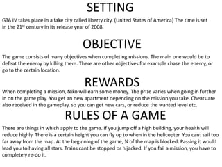 SETTING
GTA IV takes place in a fake city called liberty city. (United States of America) The time is set
in the 21st century in its release year of 2008.
OBJECTIVE
The game consists of many objectives when completing missions. The main one would be to
defeat the enemy by killing them. There are other objectives for example chase the enemy, or
go to the certain location.
REWARDS
When completing a mission, Niko will earn some money. The prize varies when going in further
in on the game play. You get an new apartment depending on the mission you take. Cheats are
also received in the gameplay, so you can get new cars, or reduce the wanted level etc.
RULES OF A GAME
There are things in which apply to the game. If you jump off a high building, your health will
reduce highly. There is a certain height you can fly up to when in the helicopter. You cant sail too
far away from the map. At the beginning of the game, ¾ of the map is blocked. Passing it would
lead you to having all stars. Trains cant be stopped or hijacked. If you fail a mission, you have to
completely re-do it.
 